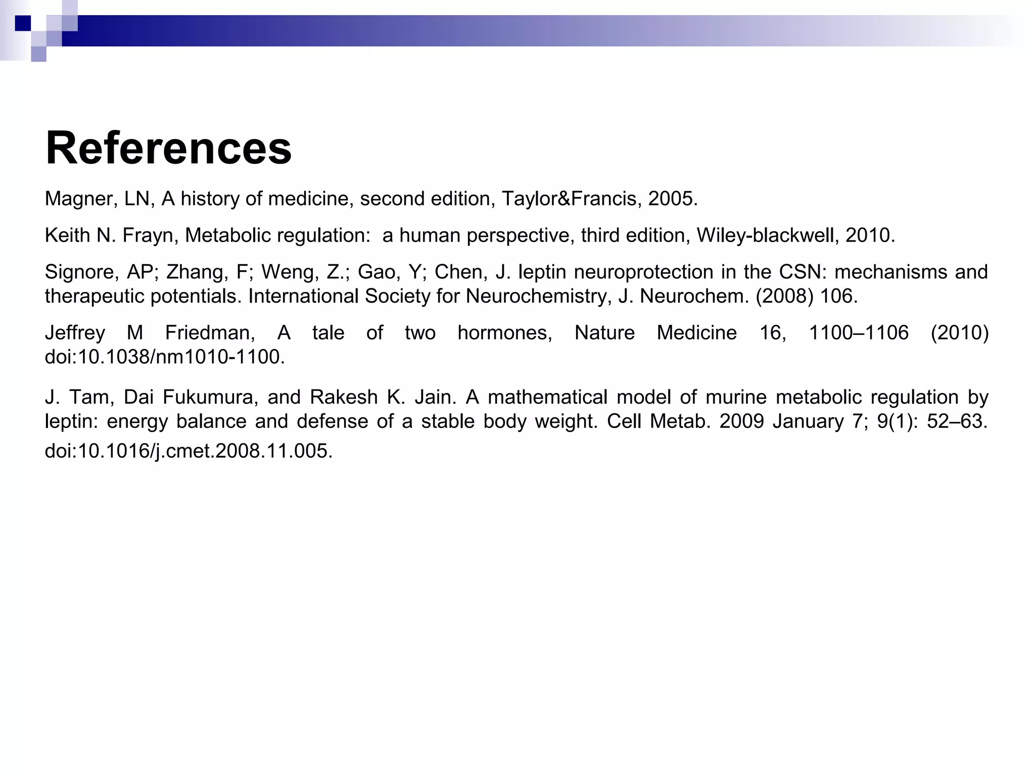 References
Magner, LN, A history of medicine, second edition, Taylor&Francis, 2005.
Keith N. Frayn, Metabolic regulation: a human perspective, third edition, Wiley-blackwell, 2010.
Signore, AP; Zhang, F; Weng, Z.; Gao, Y; Chen, J. leptin neuroprotection in the CSN: mechanisms and
therapeutic potentials. International Society for Neurochemistry, J. Neurochem. (2008) 106.
Jeffrey M Friedman, A tale of two hormones, Nature Medicine 16, 1100–1106 (2010)
doi:10.1038/nm1010-1100.
J. Tam, Dai Fukumura, and Rakesh K. Jain. A mathematical model of murine metabolic regulation by
leptin: energy balance and defense of a stable body weight. Cell Metab. 2009 January 7; 9(1): 52–63.
doi:10.1016/j.cmet.2008.11.005.
 