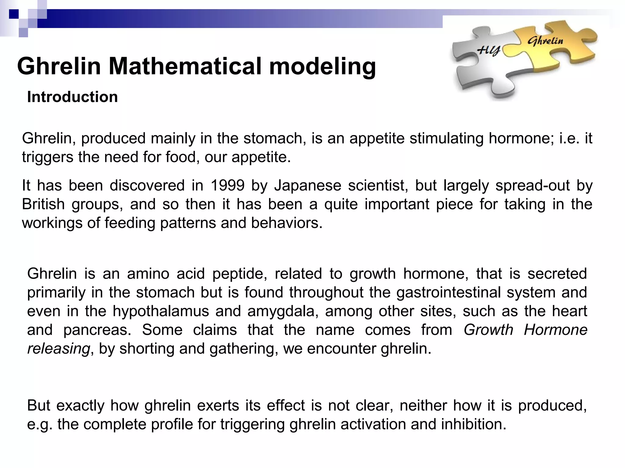 Ghrelin Mathematical modeling
Ghrelin, produced mainly in the stomach, is an appetite stimulating hormone; i.e. it
triggers the need for food, our appetite.
It has been discovered in 1999 by Japanese scientist, but largely spread-out by
British groups, and so then it has been a quite important piece for taking in the
workings of feeding patterns and behaviors.
Ghrelin is an amino acid peptide, related to growth hormone, that is secreted
primarily in the stomach but is found throughout the gastrointestinal system and
even in the hypothalamus and amygdala, among other sites, such as the heart
and pancreas. Some claims that the name comes from Growth Hormone
releasing, by shorting and gathering, we encounter ghrelin.
But exactly how ghrelin exerts its effect is not clear, neither how it is produced,
e.g. the complete profile for triggering ghrelin activation and inhibition.
Introduction
 