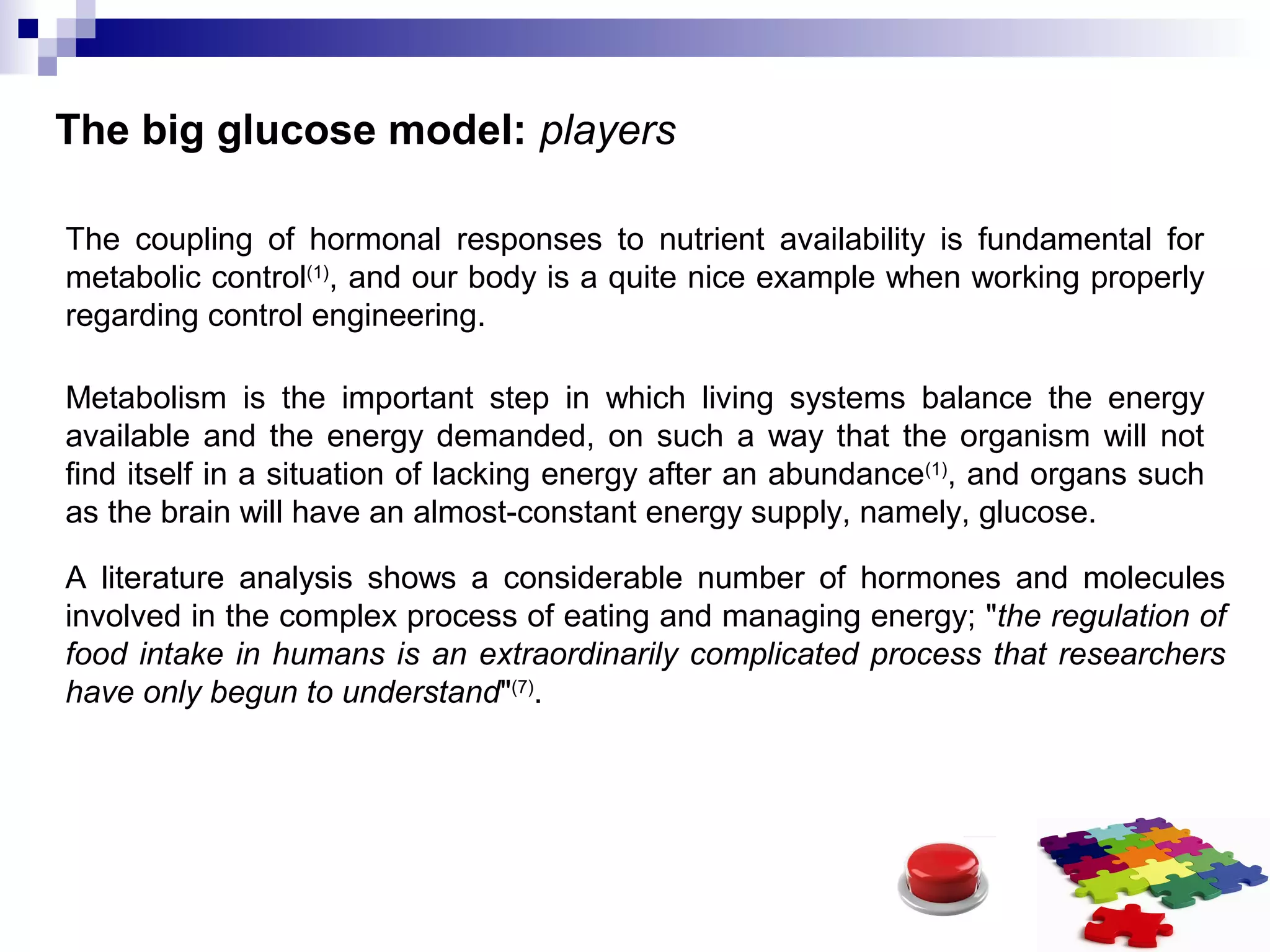 The big glucose model: players
The coupling of hormonal responses to nutrient availability is fundamental for
metabolic control(1)
, and our body is a quite nice example when working properly
regarding control engineering.
Metabolism is the important step in which living systems balance the energy
available and the energy demanded, on such a way that the organism will not
find itself in a situation of lacking energy after an abundance(1)
, and organs such
as the brain will have an almost-constant energy supply, namely, glucose.
A literature analysis shows a considerable number of hormones and molecules
involved in the complex process of eating and managing energy; "the regulation of
food intake in humans is an extraordinarily complicated process that researchers
have only begun to understand"(7)
.
 