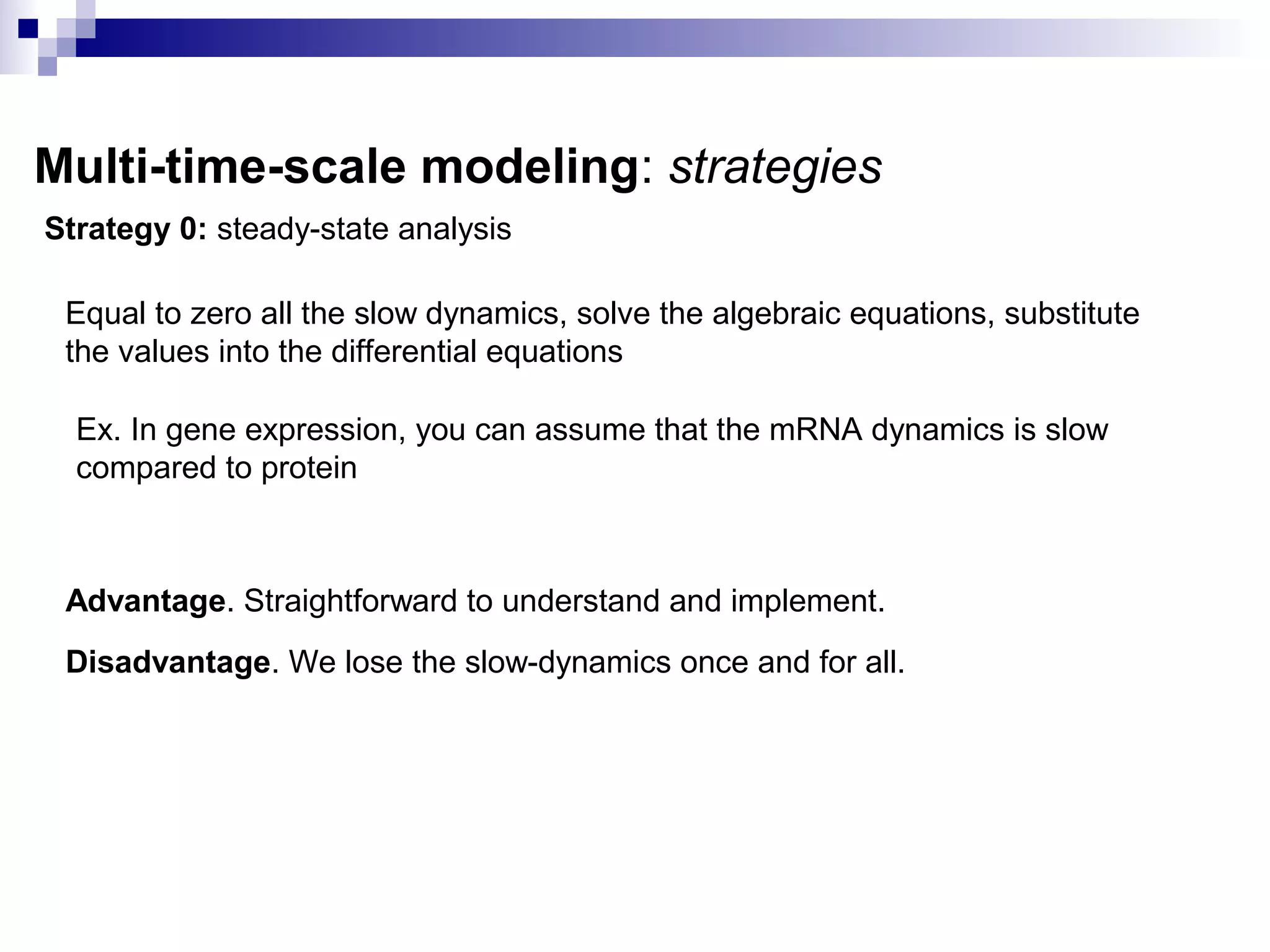 Multi-time-scale modeling: strategies
Strategy 0: steady-state analysis
Equal to zero all the slow dynamics, solve the algebraic equations, substitute
the values into the differential equations
Ex. In gene expression, you can assume that the mRNA dynamics is slow
compared to protein
Advantage. Straightforward to understand and implement.
Disadvantage. We lose the slow-dynamics once and for all.
 