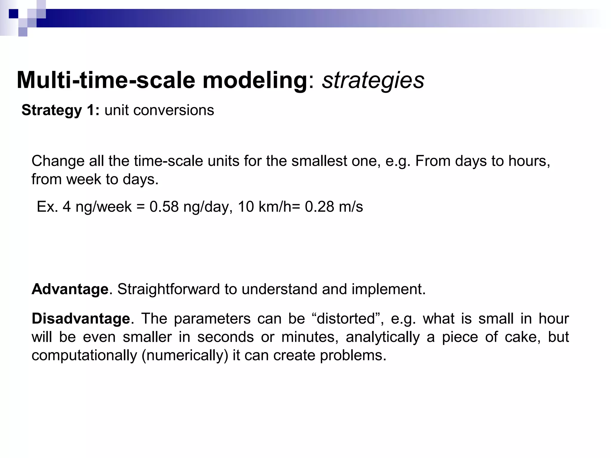 Multi-time-scale modeling: strategies
Strategy 1: unit conversions
Change all the time-scale units for the smallest one, e.g. From days to hours,
from week to days.
Ex. 4 ng/week = 0.58 ng/day, 10 km/h= 0.28 m/s
Advantage. Straightforward to understand and implement.
Disadvantage. The parameters can be “distorted”, e.g. what is small in hour
will be even smaller in seconds or minutes, analytically a piece of cake, but
computationally (numerically) it can create problems.
 