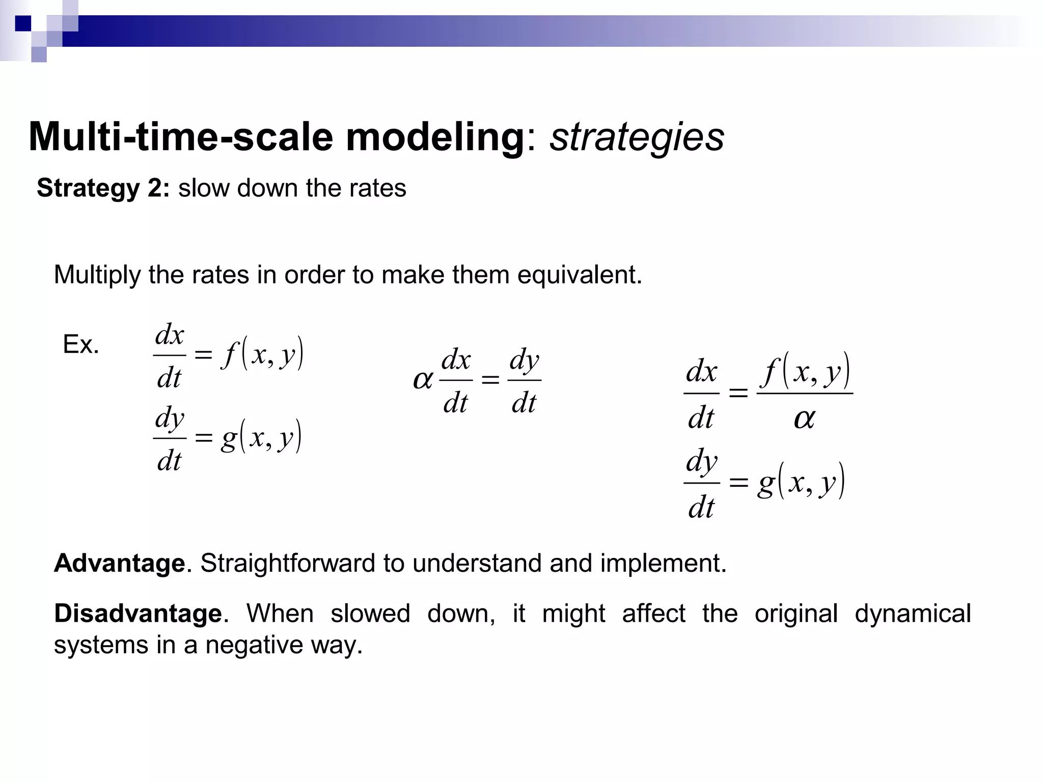 Multi-time-scale modeling: strategies
Strategy 2: slow down the rates
Multiply the rates in order to make them equivalent.
Ex. ( )
( )yxg
dt
dy
yxf
dt
dx
,
,
=
=
dt
dy
dt
dx
=α ( )
( )yxg
dt
dy
yxf
dt
dx
,
,
=
=
α
Advantage. Straightforward to understand and implement.
Disadvantage. When slowed down, it might affect the original dynamical
systems in a negative way.
 