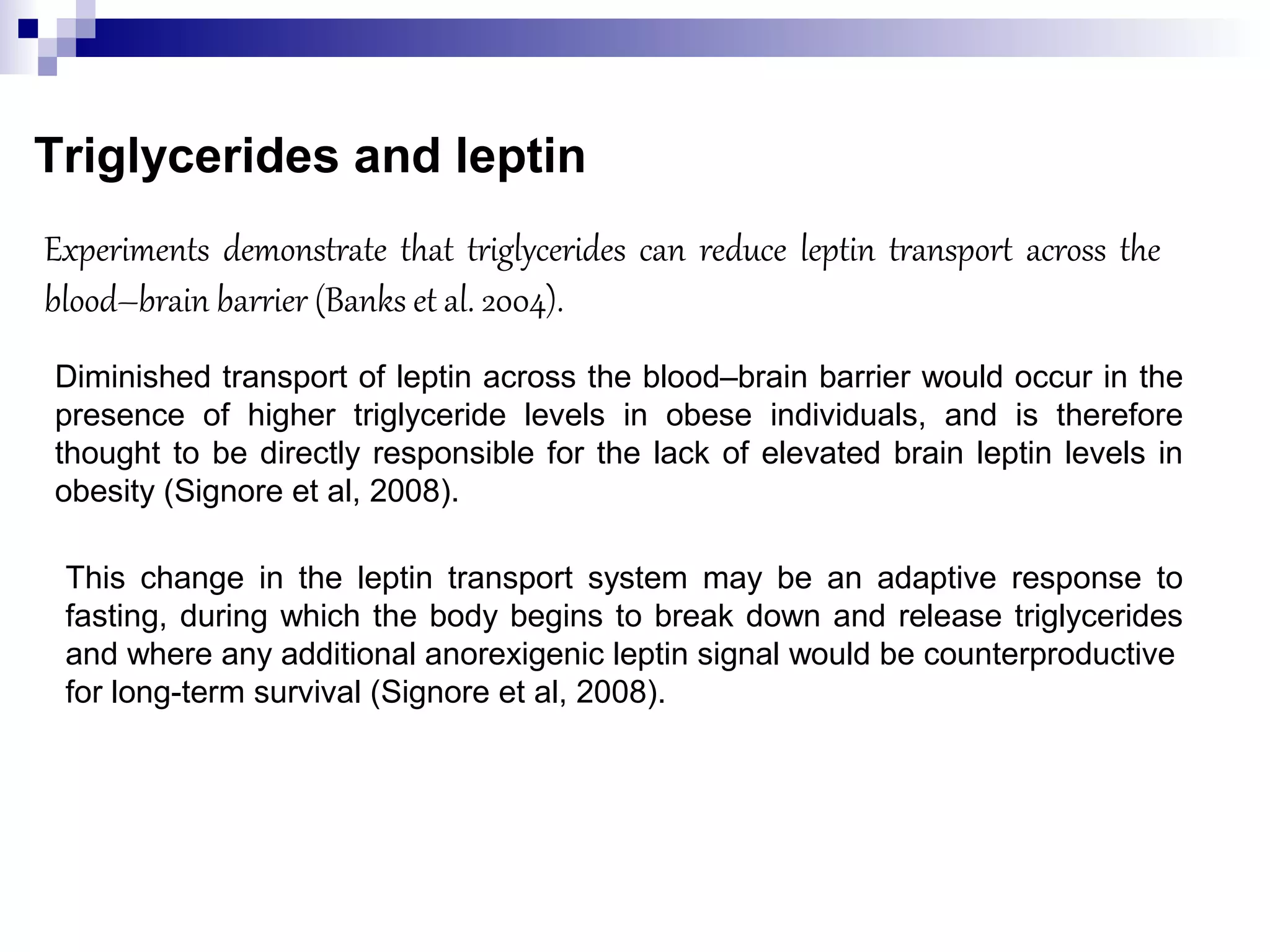 Triglycerides and leptin
Experiments demonstrate that triglycerides can reduce leptin transport across the
blood–brain barrier (Banks et al. 2004).
Diminished transport of leptin across the blood–brain barrier would occur in the
presence of higher triglyceride levels in obese individuals, and is therefore
thought to be directly responsible for the lack of elevated brain leptin levels in
obesity (Signore et al, 2008).
This change in the leptin transport system may be an adaptive response to
fasting, during which the body begins to break down and release triglycerides
and where any additional anorexigenic leptin signal would be counterproductive
for long-term survival (Signore et al, 2008).
 