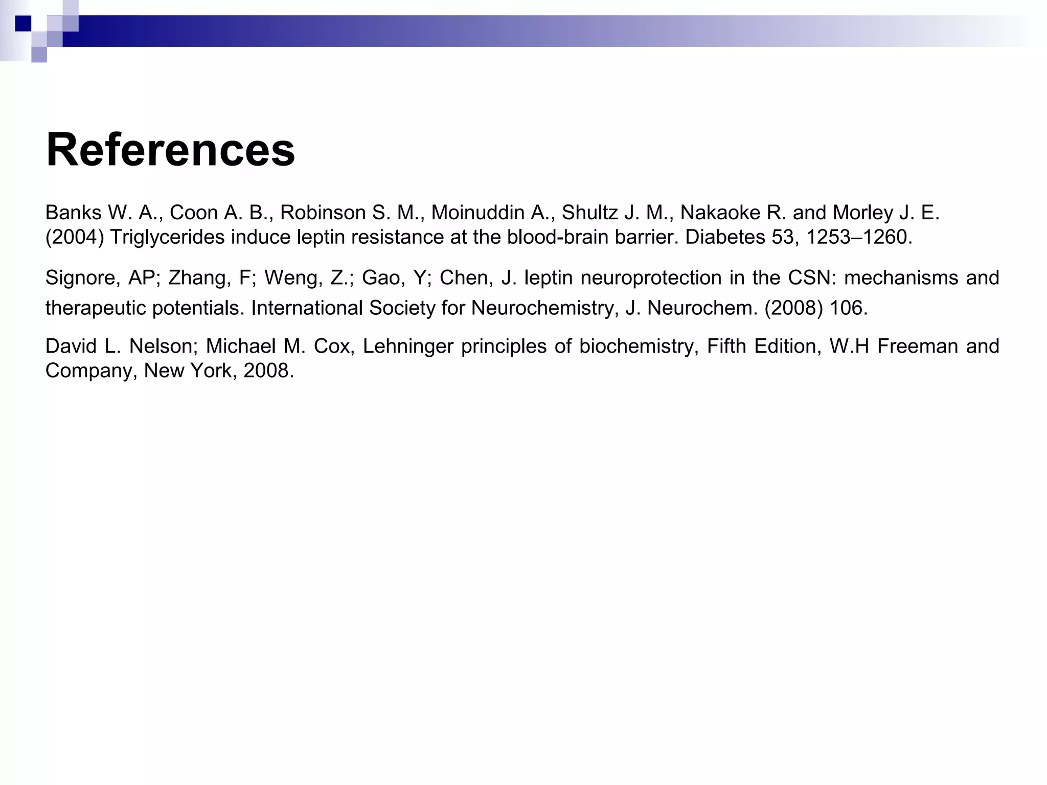 References
Banks W. A., Coon A. B., Robinson S. M., Moinuddin A., Shultz J. M., Nakaoke R. and Morley J. E.
(2004) Triglycerides induce leptin resistance at the blood-brain barrier. Diabetes 53, 1253–1260.
Signore, AP; Zhang, F; Weng, Z.; Gao, Y; Chen, J. leptin neuroprotection in the CSN: mechanisms and
therapeutic potentials. International Society for Neurochemistry, J. Neurochem. (2008) 106.
David L. Nelson; Michael M. Cox, Lehninger principles of biochemistry, Fifth Edition, W.H Freeman and
Company, New York, 2008.
 