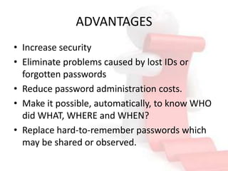 ADVANTAGES
• Increase security
• Eliminate problems caused by lost IDs or
  forgotten passwords
• Reduce password administration costs.
• Make it possible, automatically, to know WHO
  did WHAT, WHERE and WHEN?
• Replace hard-to-remember passwords which
  may be shared or observed.
 