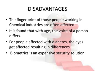 DISADVANTAGES
• The finger print of those people working in
  Chemical industries are often affected.
• It is found that with age, the voice of a person
  differs.
• For people affected with diabetes, the eyes
  get affected resulting in differences.
• Biometrics is an expensive security solution.
 