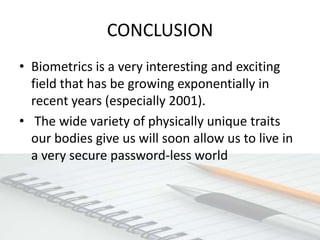 CONCLUSION
• Biometrics is a very interesting and exciting
  field that has be growing exponentially in
  recent years (especially 2001).
• The wide variety of physically unique traits
  our bodies give us will soon allow us to live in
  a very secure password-less world
 