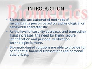 INTRODUCTION
• Biometrics are automated methods of
  recognizing a person based on a physiological or
  behavioral characteristic.
• As the level of security decreases and transaction
  fraud increases, the need for highly secure
  identification and personal verification
  technologies is more.
• Biometric-based solutions are able to provide for
  confidential financial transactions and personal
  data privacy.
 