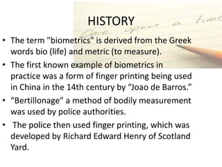 HISTORY
• The term "biometrics" is derived from the Greek
  words bio (life) and metric (to measure).
• The first known example of biometrics in
  practice was a form of finger printing being used
  in China in the 14th century by “Joao de Barros.”
• “Bertillonage” a method of bodily measurement
  was used by police authorities.
• The police then used finger printing, which was
  developed by Richard Edward Henry of Scotland
  Yard.
 