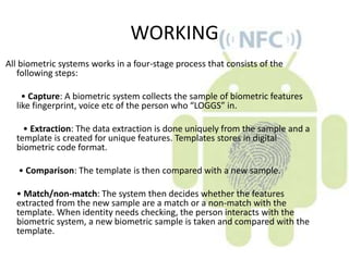 WORKING
All biometric systems works in a four-stage process that consists of the
   following steps:

    • Capture: A biometric system collects the sample of biometric features
  like fingerprint, voice etc of the person who “LOGGS” in.

    • Extraction: The data extraction is done uniquely from the sample and a
  template is created for unique features. Templates stores in digital
  biometric code format.

   • Comparison: The template is then compared with a new sample.

  • Match/non-match: The system then decides whether the features
  extracted from the new sample are a match or a non-match with the
  template. When identity needs checking, the person interacts with the
  biometric system, a new biometric sample is taken and compared with the
  template.
 