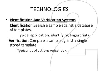 TECHNOLOGIES
• Identification And Verification Systems
  Identification:Search a sample against a database
  of templates.
        Typical application: identifying fingerprints
  Verification:Compare a sample against a single
  stored template
       Typical application: voice lock
 