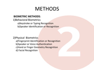 METHODS
BIOMETRIC METHODS:
1)Behavioral Biometrics
   a)Keystroke or Typing Recognition
   b)Speaker Identification or Recognition



2)Physical Biometrics
  a)Fingerprint Identification or Recognition
  b)Speaker or Voice Authentication
  c)Hand or Finger Geometry Recognition
  d) Facial Recognition
 