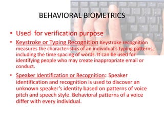 BEHAVIORAL BIOMETRICS

• Used for verification purpose
• Keystroke or Typing Recognition:Keystroke recognition
  measures the characteristics of an individual’s typing patterns,
  including the time spacing of words. It can be used for
  identifying people who may create inappropriate email or
  conduct.
• Speaker Identification or Recognition: Speaker
  identification and recognition is used to discover an
  unknown speaker’s identity based on patterns of voice
  pitch and speech style. Behavioral patterns of a voice
  differ with every individual.
 