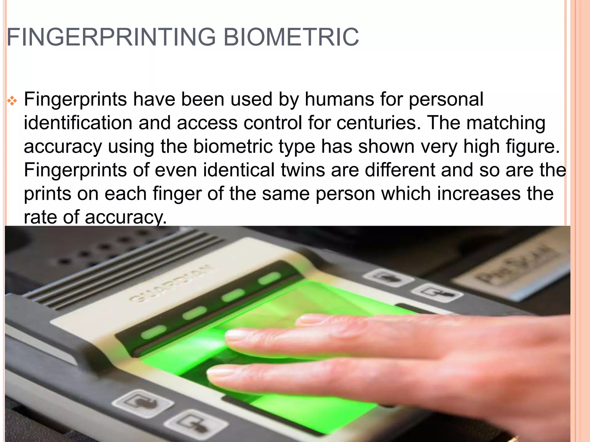 FINGERPRINTING BIOMETRIC
 Fingerprints have been used by humans for personal
identification and access control for centuries. The matching
accuracy using the biometric type has shown very high figure.
Fingerprints of even identical twins are different and so are the
prints on each finger of the same person which increases the
rate of accuracy.
 