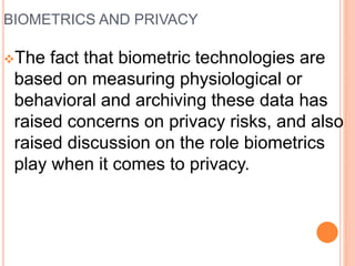 BIOMETRICS AND PRIVACY
The fact that biometric technologies are
based on measuring physiological or
behavioral and archiving these data has
raised concerns on privacy risks, and also
raised discussion on the role biometrics
play when it comes to privacy.
 