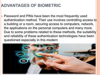 ADVANTAGES OF BIOMETRIC
 Password and PINs have been the most frequently used
authentication method. Their use involves controlling access to
a building or a room, securing access to computers, network,
the applications on the personal computers and many more.
Due to some problems related to these methods, the suitability
and reliability of these authentication technologies have been
questioned especially in this modern
 