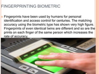 FINGERPRINTING BIOMETRIC
 Fingerprints have been used by humans for personal
identification and access control for centuries. The matching
accuracy using the biometric type has shown very high figure.
Fingerprints of even identical twins are different and so are the
prints on each finger of the same person which increases the
rate of accuracy.
 