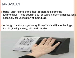 HAND-SCAN
 Hand -scan is one of the most established biometric
technologies. It has been in use for years in several applications
especially for verification of individuals.
 Although hand-scan geometry biometrics is still a technology
that is growing slowly, biometric market.
 