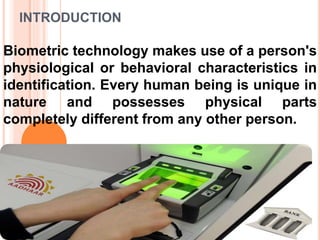INTRODUCTION
Biometric technology makes use of a person's
physiological or behavioral characteristics in
identification. Every human being is unique in
nature and possesses physical parts
completely different from any other person.
 