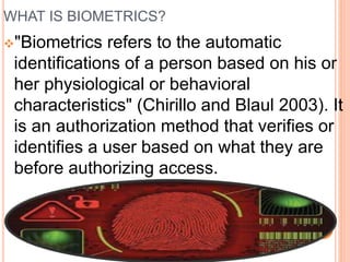 WHAT IS BIOMETRICS?
"Biometrics refers to the automatic
identifications of a person based on his or
her physiological or behavioral
characteristics" (Chirillo and Blaul 2003). It
is an authorization method that verifies or
identifies a user based on what they are
before authorizing access.
 