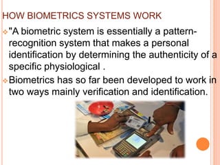 HOW BIOMETRICS SYSTEMS WORK
"A biometric system is essentially a pattern-
recognition system that makes a personal
identification by determining the authenticity of a
specific physiological .
Biometrics has so far been developed to work in
two ways mainly verification and identification.
 
