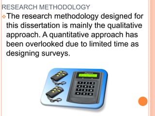 RESEARCH METHODOLOGY
The research methodology designed for
this dissertation is mainly the qualitative
approach. A quantitative approach has
been overlooked due to limited time as
designing surveys.
 