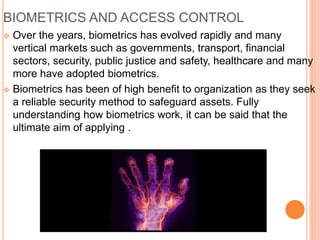 BIOMETRICS AND ACCESS CONTROL
 Over the years, biometrics has evolved rapidly and many
vertical markets such as governments, transport, financial
sectors, security, public justice and safety, healthcare and many
more have adopted biometrics.
 Biometrics has been of high benefit to organization as they seek
a reliable security method to safeguard assets. Fully
understanding how biometrics work, it can be said that the
ultimate aim of applying .
 
