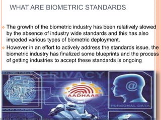WHAT ARE BIOMETRIC STANDARDS
 The growth of the biometric industry has been relatively slowed
by the absence of industry wide standards and this has also
impeded various types of biometric deployment.
 However in an effort to actively address the standards issue, the
biometric industry has finalized some blueprints and the process
of getting industries to accept these standards is ongoing
 