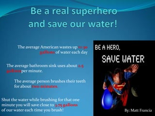 The average American wastes up to 30
gallons of water each day
The average bathroom sink uses about 2.5
gallonsper minute.
The average person brushes their teeth
for about two minutes.
Shut the water while brushing for that one
minute you will save close to 3.75 gallons
of our water each time you brush! By: Matt Francia
 