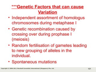 101Copyright © 2006-2011 Marshall Cavendish International (Singapore) Pte. Ltd.
***Genetic Factors that can cause
Variation
• Independent assortment of homologus
chromosomes during metaphase I
• Genetic recombination caused by
crossing over during prophase I
(meiosis)
• Random fertilisation of gametes leading
to new grouping of alleles in the
individual.
• Spontaneous mutations
 