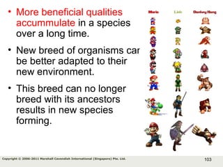103Copyright © 2006-2011 Marshall Cavendish International (Singapore) Pte. Ltd.
• More beneficial qualities
accummulate in a species
over a long time.
• New breed of organisms can
be better adapted to their
new environment.
• This breed can no longer
breed with its ancestors
results in new species
forming.
 