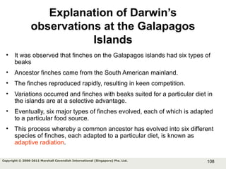 108Copyright © 2006-2011 Marshall Cavendish International (Singapore) Pte. Ltd.
Explanation of Darwin’s
observations at the Galapagos
Islands
• It was observed that finches on the Galapagos islands had six types of
beaks
• Ancestor finches came from the South American mainland.
• The finches reproduced rapidly, resulting in keen competition.
• Variations occurred and finches with beaks suited for a particular diet in
the islands are at a selective advantage.
• Eventually, six major types of finches evolved, each of which is adapted
to a particular food source.
• This process whereby a common ancestor has evolved into six different
species of finches, each adapted to a particular diet, is known as
adaptive radiation.
 
