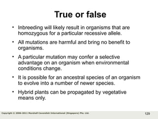129Copyright © 2006-2011 Marshall Cavendish International (Singapore) Pte. Ltd.
True or false
• Inbreeding will likely result in organisms that are
homozygous for a particular recessive allele.
• All mutations are harmful and bring no benefit to
organisms.
• A particular mutation may confer a selective
advantage on an organism when environmental
conditions change.
• It is possible for an ancestral species of an organism
to evolve into a number of newer species.
• Hybrid plants can be propagated by vegetative
means only.
 