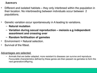 140Copyright © 2006-2011 Marshall Cavendish International (Singapore) Pte. Ltd.
Answers
• Different and isolated habitats – they only interbreed within the population in
their location. No interbreeding between individuals occur between 2
populations.
• Genetic variation occur spontaneously in A leading to variations.
– Natural mutation
– Variation during sexual reproduction – meiosis e.g independent
assortment and crossing over
– Random fertilisation of gametes
• Environment = Natural selection.
• Survival of the fittest.
Advantages are selected
– Animals that are better adapted, more resistant to diseases can survive and reproduce.
Favourable characteristics defined by these genes are then passed via gametes to form the
next generation/offspring.
 