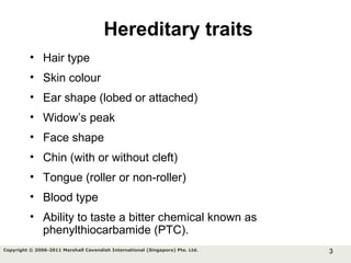 3Copyright © 2006-2011 Marshall Cavendish International (Singapore) Pte. Ltd.
Hereditary traits
• Hair type
• Skin colour
• Ear shape (lobed or attached)
• Widow’s peak
• Face shape
• Chin (with or without cleft)
• Tongue (roller or non-roller)
• Blood type
• Ability to taste a bitter chemical known as
phenylthiocarbamide (PTC).
 