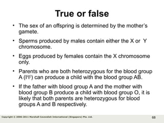 68Copyright © 2006-2011 Marshall Cavendish International (Singapore) Pte. Ltd.
True or false
• The sex of an offspring is determined by the mother’s
gamete.
• Sperms produced by males contain either the X or Y
chromosome.
• Eggs produced by females contain the X chromosome
only.
• Parents who are both heterozygous for the blood group
A (IA
IO
) can produce a child with the blood group AB.
• If the father with blood group A and the mother with
blood group B produce a child with blood group O, it is
likely that both parents are heterozygous for blood
groups A and B respectively.
 