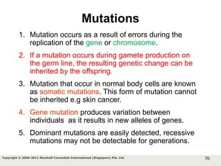 70Copyright © 2006-2011 Marshall Cavendish International (Singapore) Pte. Ltd.
Mutations
1. Mutation occurs as a result of errors during the
replication of the gene or chromosome.
2. If a mutation occurs during gamete production on
the germ line, the resulting genetic change can be
inherited by the offspring.
3. Mutation that occur in normal body cells are known
as somatic mutations. This form of mutation cannot
be inherited e.g skin cancer.
4. Gene mutation produces variation between
individuals as it results in new alleles of genes.
5. Dominant mutations are easily detected, recessive
mutations may not be detectable for generations.
 