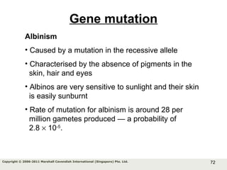 72Copyright © 2006-2011 Marshall Cavendish International (Singapore) Pte. Ltd.
Gene mutation
Albinism
• Caused by a mutation in the recessive allele
• Characterised by the absence of pigments in the
skin, hair and eyes
• Albinos are very sensitive to sunlight and their skin
is easily sunburnt
• Rate of mutation for albinism is around 28 per
million gametes produced — a probability of
2.8 × 10-5
.
 
