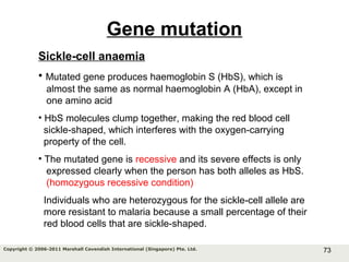 73Copyright © 2006-2011 Marshall Cavendish International (Singapore) Pte. Ltd.
Gene mutation
Sickle-cell anaemia
• Mutated gene produces haemoglobin S (HbS), which is
almost the same as normal haemoglobin A (HbA), except in
one amino acid
• HbS molecules clump together, making the red blood cell
sickle-shaped, which interferes with the oxygen-carrying
property of the cell.
• The mutated gene is recessive and its severe effects is only
expressed clearly when the person has both alleles as HbS.
(homozygous recessive condition)
Individuals who are heterozygous for the sickle-cell allele are
more resistant to malaria because a small percentage of their
red blood cells that are sickle-shaped.
 