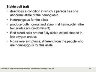 74Copyright © 2006-2011 Marshall Cavendish International (Singapore) Pte. Ltd.
Sickle cell trait
• describes a condition in which a person has one
abnormal allele of the hemoglobin.
• Heterozygous for the allele
• produce both normal and abnormal hemoglobin (the
two alleles are co-dominant)
• Red blood cells are not fully sickle-celled shaped in
low oxygen areass
• No severe symptoms; different from the people who
are homozygous for this allele.
 