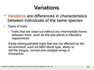 96Copyright © 2006-2011 Marshall Cavendish International (Singapore) Pte. Ltd.
Variations
• Variations are differences in characteristics
between individuals of the same species
• Types of traits :
- Traits that are clear-cut without any intermediate forms
between them, such as the pea plants in Mendel’s
experiments.
Easily distinguishable traits that are not affected by the
environment, such as ABO blood type, ability to
roll the tongue, normal and vestigial wings in
Drosophila
 