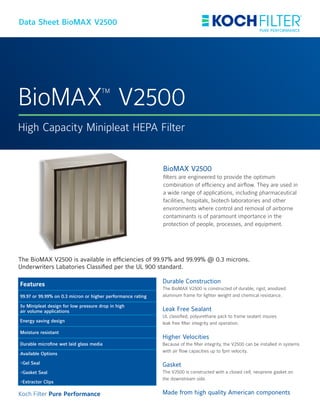 BioMAX
TM
V2500
High Capacity Minipleat HEPA Filter
Data Sheet BioMAX V2500
BioMAX V2500
filters are engineered to provide the optimum
combination of efficiency and airflow. They are used in
a wide range of applications, including pharmaceutical
facilities, hospitals, biotech laboratories and other
environments where control and removal of airborne
contaminants is of paramount importance in the
protection of people, processes, and equipment.
Durable Construction
The BioMAX V2500 is constructed of durable, rigid, anodized
aluminum frame for lighter weight and chemical resistance.
Leak Free Sealant
UL classified, polyurethane pack to frame sealant insures
leak free filter integrity and operation.
Higher Velocities
Because of the filter integrity, the V2500 can be installed in systems
with air flow capacities up to fpm velocity.
Gasket
The V2500 is constructed with a closed cell, neoprene gasket on
the downstream side.
Made from high quality American components
The BioMAX V2500 is available in efficiencies of 99.97% and 99.99% @ 0.3 microns.
Underwriters Labatories Classified per the UL 900 standard.
Features
99.97 or 99.99% on 0.3 micron or higher performance rating
5v Minipleat design for low pressure drop in high
air volume applications
Energy saving design
Moisture resistant
Durable microfine wet laid glass media
Available Options
-Gel Seal
-Gasket Seal
-Extractor Clips
Koch Filter Pure Performance
 