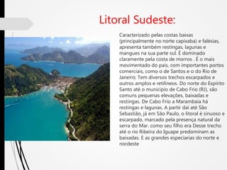 Litoral Sudeste:
Caracterizado pelas costas baixas
(principalmente no norte capixaba) e falésias,
apresenta também restingas, lagunas e
mangues na sua parte sul. É dominado
claramente pela costa de morros . É o mais
movimentado do país, com importantes portos
comerciais, como o de Santos e o do Rio de
Janeiro; Tem diversos trechos escarpados e
outros amplos e retilíneos. Do norte do Espírito
Santo até o município de Cabo Frio (RJ), são
comuns pequenas elevações, baixadas e
restingas. De Cabo Frio a Marambaia há
restingas e lagunas. A partir daí até São
Sebastião, já em São Paulo, o litoral é sinuoso e
escarpado, marcado pela presença natural da
serra do Mar. como seu filho era Desse trecho
até o rio Ribeira do Iguape predominam as
baixadas. E as grandes especiarias do norte e
nordeste
 