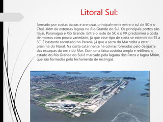 Litoral Sul:
formado por costas baixas e arenosas principalmente entre o sul de SC e o
Chuí, além de extensas lagoas no Rio Grande do Sul. Os principais portos são
Itajaí, Paranaguá e Rio Grande. Entre o leste de SC e o PR predomina a costa
de morros com pouca variedade, já que esse tipo de costa se estende do ES a
SC. É bastante recortado no Paraná, já que a serra do Mar volta a estar
próxima do litoral. Na costa catarinense há colinas formadas pelo desgaste
das escarpas da serra do Mar. Com uma faixa costeira ampla e retilínea, o
estado do Rio Grande do Sul é marcado pela laguna dos Patos e lagoa Mirim,
que são formadas pelo fechamento de restingas.
 