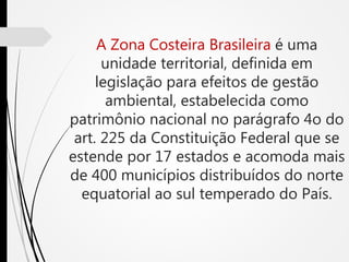 A Zona Costeira Brasileira é uma
unidade territorial, definida em
legislação para efeitos de gestão
ambiental, estabelecida como
patrimônio nacional no parágrafo 4o do
art. 225 da Constituição Federal que se
estende por 17 estados e acomoda mais
de 400 municípios distribuídos do norte
equatorial ao sul temperado do País.
 