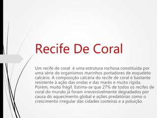 Recife De Coral
Um recife de coral é uma estrutura rochosa constituída por
uma série de organismos marinhos portadores de esqueleto
calcário. A composição calcária do recife de coral é bastante
resistente à ação das ondas e das marés e muito rígida.
Porém, muito frágil. Estima-se que 27% de todos os recifes de
coral do mundo já foram irreversivelmente degradados por
causa do aquecimento global e ações predatórias como o
crescimento irregular das cidades costeiras e a poluição.
 