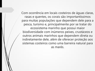 Com ocorrência em locais costeiros de águas claras,
rasas e quentes, os corais são importantíssimos
para muitas populações que dependem dele para a
pesca, turismo e, principalmente por se tratar do
ecossistema marinho que possui maior
biodiversidade com inúmeros peixes, crustáceos e
outros animais marinhos que dependem direta ou
indiretamente dele, além de oferecer proteção aos
sistemas costeiros como uma barreira natural para
as marés.
 