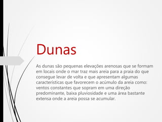 Dunas
As dunas são pequenas elevações arenosas que se formam
em locais onde o mar traz mais areia para a praia do que
consegue levar de volta e que apresentam algumas
características que favorecem o acúmulo da areia como:
ventos constantes que sopram em uma direção
predominante, baixa pluviosidade e uma área bastante
extensa onde a areia possa se acumular.
 