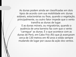 As dunas podem ainda ser classificadas em dois
tipos de acordo com sua mobilidade em: dunas
estáveis, estacionárias ou fixas, quando a vegetação,
principalmente, ou outro fator impede que o vento
transfira as dunas de lugar.
E as dunas móveis, ou migratórias, quando a
ausência de uma barreira faz com que o vento
“carregue” as dunas. É o que acontece com as
dunas de Peró, em Cabo Frio (RJ) que já avançaram
cerca de 130 metros em 40 anos e estão sempre
mudando de lugar por causa da ação dos ventos.
 