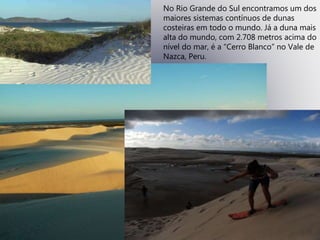 No Rio Grande do Sul encontramos um dos
maiores sistemas contínuos de dunas
costeiras em todo o mundo. Já a duna mais
alta do mundo, com 2.708 metros acima do
nível do mar, é a “Cerro Blanco” no Vale de
Nazca, Peru.
 